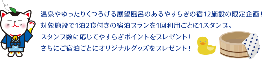 温泉やゆったりくつろげる大浴場のあるやすらぎの宿12施設の限定企画!対象施設で1泊2食付きの宿泊プランを1回利用ごとに1スタンプ。スタンプ数に応じてやすらぎポイントをプレゼント!さらにご宿泊ごとにオリジナルグッズをプレゼント!